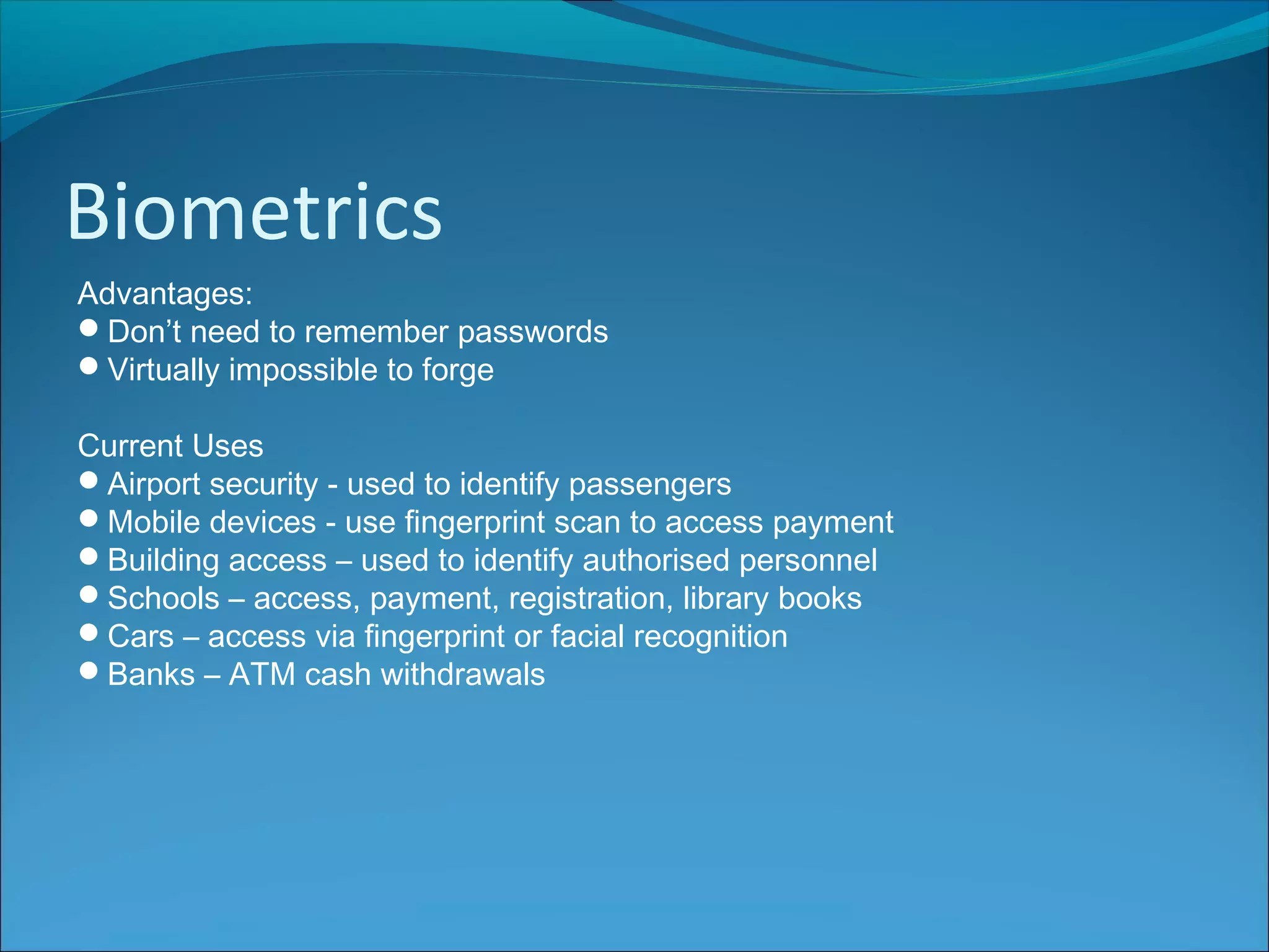 Biometrics
Advantages:
Don’t need to remember passwords
Virtually impossible to forge
Current Uses
Airport security - used to identify passengers
Mobile devices - use fingerprint scan to access payment
Building access – used to identify authorised personnel
Schools – access, payment, registration, library books
Cars – access via fingerprint or facial recognition
Banks – ATM cash withdrawals
 
