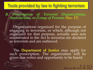 B. Proscription of Terrorist Organizations, Associations, or Group of Persons  (Sec. 17 ) Organizations organized for the purpose of engaging in terrorism, or which, although not organized for that purpose, actually uses acts enumerated in the Act to terrorize are declared as terrorists and are outlawed. The  Department of Justice  may apply for such proscription. The organization will be given due notice and opportunity to be heard. 