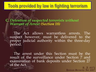 C.  Detention of suspected terrorists without Warrant of   Arrest  (Section 18) The Act allows warrantless arrests. The suspect however, must be delivered to the proper judicial authority within the three-day period. The arrest under this Section must be the result of the surveillance under Section 7 and examination of bank deposits under Section 27 of the Act. 