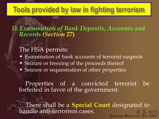 D. Examination of   Bank Deposits, Accounts and Records  (Section  27) The HSA permits: Examination of bank accounts of terrorist suspects  Seizure or freezing of the proceeds thereof Seizure or sequestration of other properties Properties of a convicted terrorist be forfeited in favor of the government. There shall be a  Special Court   designated to handle anti-terrorism cases. 