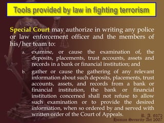 Special Court   may authorize in writing any police or law enforcement officer and the members of his/her team to: examine, or cause the examination of, the deposits, placements, trust accounts, assets and records in a bank or financial institution; and gather or cause the gathering of any relevant information about such deposits, placements, trust accounts, assets, and records from a bank or financial institution, the bank or financial institution concerned shall not refuse to allow such examination or to provide the desired information, when so ordered by and served with written order of the Court of Appeals. 