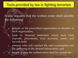 It also requires that the written order shall identify the following: person, or the proscribed organization or member of such organization, bank or financial institution where such bank deposits, placements, trust accounts, assets, and records held, persons who will conduct the said examination and the gathering of the desired information, and length of time the authorization shall be carried out. 