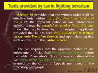 Section 30  provides that the written order shall be effective only within  thirty (30) days from the date of receipt  by the applicant police or law enforcement official. It may be  extended for another thirty (30) days  upon the application by the original applicant, provided that he has been  duly authorized in writing by the Anti-Terrorism Council  and upon showing that such renewal is in the  public interest. The Act requires that the applicant police or law enforcement official shall  file appropriate charges  before the Public Prosecutor's Office for any violation of the Act  within thirty (30) days after the expiration of the period  granted by the Court of Appeals mentioned in the preceding paragraph. 