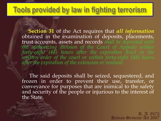 Section 31  of the Act requires that  all information  obtained in the examination of deposits, placements, trust accounts, assets and records  shall be deposited with the authorizing division of the Court of Appeals within forty-eight (48) hours after the expiration fixed in the written order of the court or within forty-eight (48) hours after the expiration of the extension or renewal. The said deposits shall be seized, sequestered, and frozen in order to prevent their use, transfer, or conveyance for purposes that are inimical to the safety and security of the people or injurious to the interest of the State. 