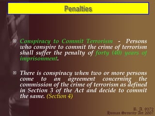 Conspiracy to Commit Terrorism  -  Persons who conspire to commit the crime of terrorism shall suffer the penalty of  forty (40) years of imprisonment . There is conspiracy when two or more persons come to an agreement concerning the commission of the crime of terrorism as defined in Section 3 of the Act and decide to commit the same.  (Section 4) 