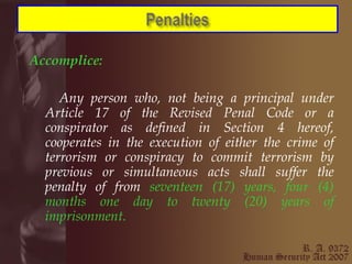 Accomplice:   Any person who, not being a principal under Article 17 of the Revised Penal Code or a conspirator as defined in Section 4 hereof, cooperates in the execution of either the crime of terrorism or conspiracy to commit terrorism by previous or simultaneous acts shall suffer the penalty of from  seventeen (17) years, four (4) months one day to twenty (20) years of imprisonment. 