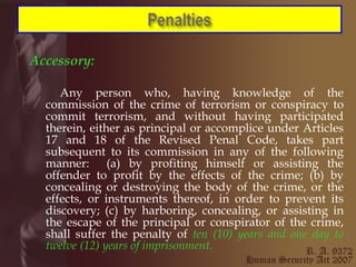 Accessory: Any person who, having knowledge of the commission of the crime of terrorism or conspiracy to commit terrorism, and without having participated therein, either as principal or accomplice under Articles 17 and 18 of the Revised Penal Code, takes part subsequent to its commission in any of the following manner:  (a) by profiting himself or assisting the offender to profit by the effects of the crime; (b) by concealing or destroying the body of the crime, or the effects, or instruments thereof, in order to prevent its discovery; (c) by harboring, concealing, or assisting in the escape of the principal or conspirator of the crime, shall suffer the penalty of  ten (10) years and one day to twelve (12) years of imprisonment.   