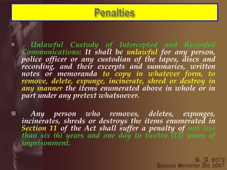Unlawful Custody of Intercepted and Recorded Communications:  It shall be  unlawful  for any person, police officer or any custodian of the tapes, discs and recording, and their excerpts and summaries, written notes or memoranda  to copy in whatever form, to remove, delete, expunge, incinerate, shred or destroy in any manner  the items enumerated above in whole or in part under any pretext whatsoever. Any person who removes, deletes, expunges, incinerates, shreds or destroys the items enumerated in  Section 11  of the Act shall suffer a penalty of  not less than six (6) years and one day to twelve (12) years of imprisonment.   