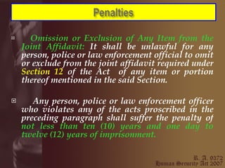Omission or Exclusion of Any Item from the Joint Affidavit:  It shall be unlawful for any person, police or law enforcement official to omit or exclude from the joint affidavit required under  Section 12  of the Act  of any item or portion thereof mentioned in the said Section. Any person, police or law enforcement officer who violates any of the acts proscribed in the preceding paragraph shall suffer the penalty of  not less than ten (10) years and one day to twelve (12) years of imprisonment. 