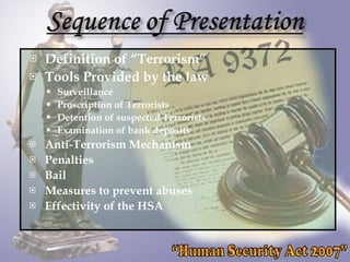 Definition of “Terrorism”  Tools Provided by the law Surveillance Proscription of Terrorists Detention of suspected Terrorists Examination of bank deposits Anti-Terrorism Mechanism Penalties Bail Measures to prevent abuses Effectivity of the HSA “Human Security Act 2007” 