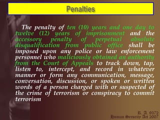 The penalty of  ten (10) years and one day to twelve (12) years of imprisonment  and the  accessory penalty of perpetual absolute disqualification from public office  shall be imposed upon any police or law enforcement personnel who  maliciously obtained an authority from the Court of Appeals  to track down, tap, listen to, intercept, and record in whatever manner or form any communication, message, conversation, discussion, or spoken or written words of a person charged with or suspected of the crime of terrorism or conspiracy to commit terrorism   