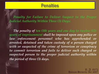 Penalty for Failure to Deliver Suspect to the Proper Judicial Authority Within Three (3) Days: The penalty of  ten (10) years and one day to twelve (12) years of imprisonment  shall be imposed upon any police or law enforcement personnel who has apprehended or arrested, detained and taken custody of a person charged with or suspected of the crime of terrorism or conspiracy to commit terrorism and fails to deliver such charged or suspected person to the proper judicial authority within the period of three (3) days.   