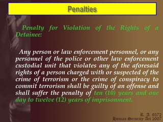 Penalty for Violation of the Rights of a Detainee:   Any person or law enforcement personnel, or any personnel of the police or other law enforcement custodial unit that violates any of the aforesaid rights of a person charged with or suspected of the crime of terrorism or the crime of conspiracy to commit terrorism shall be guilty of an offense and shall suffer the penalty of  ten (10) years and one day to twelve (12) years of imprisonment.  