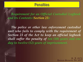 Requirement for an Official Custodial Logbook and Its Contents ( Section 23 ): The police or other law enforcement custodial unit who fails to comply with the requirement of Section 23 of the Act to keep an official logbook shall suffer the penalty of  ten (10) years and one day to twelve (12) years of imprisonment.   