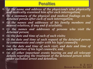 (g) the name and address of the physician/s who physically and medically examined him after each interrogation;  (h) a summary of the physical and medical findings on the detained person after each of such interrogation;  (i) the names and addresses of his family members and nearest relatives, if any and if available;  (j) the names and addresses of persons who visit the detained person;  (k) the date and time of each of such visits;  (l) the date and time of each request of the detained person to communicate and confer with his legal counsel/s;  (m) the date and time of each visit, and date and time of each departure of his legal counsel/s; and,  (n) all other important events bearing on and all relevant details regarding the treatment of the detained person while under custodial arrest and detention. 