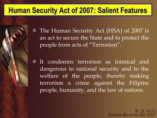 The Human Security Act (HSA) of 2007 is an act to secure the State and to protect the people from acts of “Terrorism”.  It condemns terrorism as inimical and dangerous to national security and to the welfare of the people, thereby making terrorism a crime against the Filipino people, humanity, and the law of nations. Human Security Act of 2007: Salient Features 