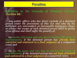 Infidelity in the Custody of Detained Persons ( Section 44 ): Any public officer who has direct custody of a detained person under the provisions of this Act and who by his deliberate act, misconduct, or inexcusable negligence causes or allows the escape of such detained person shall be guilty of an offense and shall suffer the penalty of:  (a)  twelve (12) years and one day to twenty (20) years of imprisonment , if the detained person has  already been convicted and sentenced in a final judgment  of a competent court; and  (b)  six (6) years and one day to twelve (12) years of imprisonment , if the detained person has  not been convicted and sentenced in a final judgment  of a competent court.   