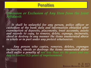 Omission or Exclusion of Any Item from the Joint Affidavit:   It shall be unlawful for any person, police officer or custodian of the bank data and information obtained after examination of deposits, placements, trust accounts, assets and records to copy, to remove, delete, expunge, incinerate, shred or destroy in any manner the items enumerated above in whole or in part under any pretext whatsoever. Any person who copies, removes, deletes, expunges incinerates, shreds or destroys the items enumerated above shall suffer a penalty of  not less than six (6) years and one day to twelve (12) years of imprisonment. 