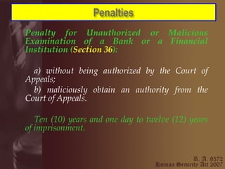 Penalty for Unauthorized or Malicious Examination of a Bank or a Financial Institution ( Section 36 ):   a) without being authorized by the Court of Appeals; b) maliciously obtain an authority from the Court of Appeals. Ten (10) years and one day to twelve (12) years of imprisonment. 