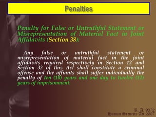 Penalty for False or Untruthful Statement or Misrepresentation of Material Fact in Joint Affidavits ( Section 38 ): Any false or untruthful statement or misrepresentation of material fact in the joint affidavits required respectively in Section 12 and Section 32 of this Act shall constitute a criminal offense and the affiants shall suffer individually the penalty of  ten (10) years and one day to twelve (12) years of imprisonment.   