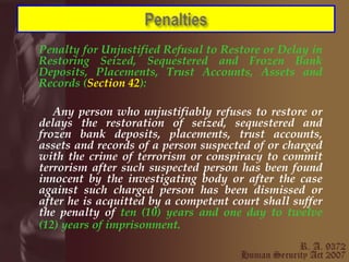 Penalty for Unjustified Refusal to Restore or Delay in Restoring Seized, Sequestered and Frozen Bank Deposits, Placements, Trust Accounts, Assets and Records ( Section 42 ): Any person who unjustifiably refuses to restore or delays the restoration of seized, sequestered and frozen bank deposits, placements, trust accounts, assets and records of a person suspected of or charged with the crime of terrorism or conspiracy to commit terrorism after such suspected person has been found innocent by the investigating body or after the case against such charged person has been dismissed or after he is acquitted by a competent court shall suffer the penalty of  ten (10) years and one day to twelve (12) years of imprisonment.   