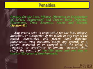 Penalty for the Loss, Misuse, Diversion or Dissipation of Seized, Sequestered and Frozen Bank Deposits, Placements, Trust Accounts, Assets and Records ( Section 43 ): Any person who is responsible for the loss, misuse, diversion, or dissipation of the whole or any part of the seized, sequestered and frozen bank deposits, placements, trust accounts, assets and records of a person suspected of or charged with the crime of terrorism or conspiracy to commit terrorism shall suffer the penalty of  ten (10) years and one day to twelve (12) years of imprisonment. 