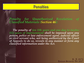 Penalty for Unauthorized Revelation of Classified Materials ( Section 46 ): The penalty of  ten (10) years and one day to twelve (12) years of imprisonment  shall be imposed upon any person, police or law enforcement agent, judicial officer or civil servant who, not being authorized by the Court of Appeals to do so, reveals in any manner or form any classified information under the Act.   