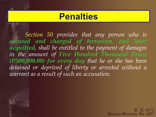 Section 50  provides that any person who is  accused and charged of terrorism, and later acquitted , shall be entitled to the payment of damages in the amount of  Five Hundred Thousand Pesos (P500,000.00) for every day  that he or she has been detained or deprived of liberty or arrested without a warrant as a result of such an accusation. 