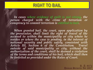 In cases  where evidence of guilt is not strong , the person charged with the crime of terrorism or conspiracy to commit terrorism is  entitled to bail . When granted bail, the court, upon application by the prosecutor, shall limit the right of travel of the accused to within the municipality or city where he resides or where the case is pending, in the interest of national security and public safety, consistent with Article III, Section 6 of the Constitution.  Travel outside of said municipality or city, without the authorization of the court, shall be deemed a violation of the terms and conditions of his bail, which shall then be forfeited as provided under the Rules of Court.   