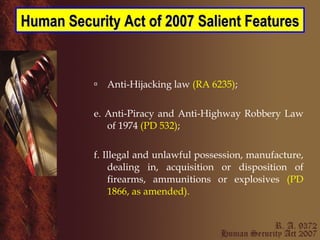 Anti-Hijacking law  (RA 6235) ; e. Anti-Piracy and Anti-Highway Robbery Law of 1974  (PD 532) ; f. Illegal and unlawful possession, manufacture, dealing in, acquisition or disposition of firearms, ammunitions or explosives  (PD 1866, as amended). Human Security Act of 2007 Salient Features 