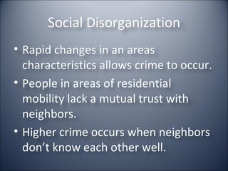 Social Disorganization Rapid changes in an areas characteristics allows crime to occur. People in areas of residential mobility lack a mutual trust with neighbors. Higher crime occurs when neighbors don’t know each other well.  