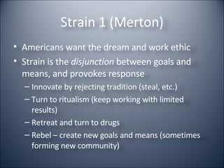 Strain 1 (Merton) Americans want the dream and work ethic Strain is the  disjunction  between goals and means, and provokes response Innovate by rejecting tradition (steal, etc.) Turn to ritualism (keep working with limited results) Retreat and turn to drugs Rebel – create new goals and means (sometimes forming new community) 