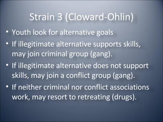 Strain 3 (Cloward-Ohlin) Youth look for alternative goals If illegitimate alternative supports skills, may join criminal group (gang). If illegitimate alternative does not support skills, may join a conflict group (gang). If neither criminal nor conflict associations work, may resort to retreating (drugs). 