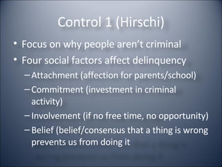 Control 1 (Hirschi) Focus on why people aren’t criminal Four social factors affect delinquency Attachment (affection for parents/school) Commitment (investment in criminal activity) Involvement (if no free time, no opportunity) Belief (belief/consensus that a thing is wrong prevents us from doing it 