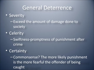 General Deterrence Severity Exceed the amount of damage done to society Celerity Swiftness-promptness of punishment after crime Certainty Commonsense? The more likely punishment is the more fearful the offender of being caught 