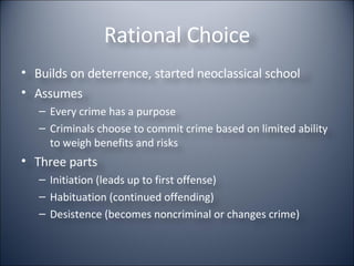 Rational Choice Builds on deterrence, started neoclassical school Assumes Every crime has a purpose Criminals choose to commit crime based on limited ability to weigh benefits and risks Three parts Initiation (leads up to first offense) Habituation (continued offending) Desistence (becomes noncriminal or changes crime) 