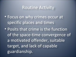 Routine Activity Focus on why crimes occur at specific places and times Posits that crime is the function of the space-time convergence of a motivated offender, suitable target, and lack of capable guardianship. 