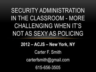 SECURITY ADMINISTRATION
IN THE CLASSROOM - MORE
 CHALLENGING WHEN IT’S
 NOT AS SEXY AS POLICING
   2012 – ACJS – New York, NY
         Carter F. Smith
     carterfsmith@gmail.com
          615-656-3505
 
