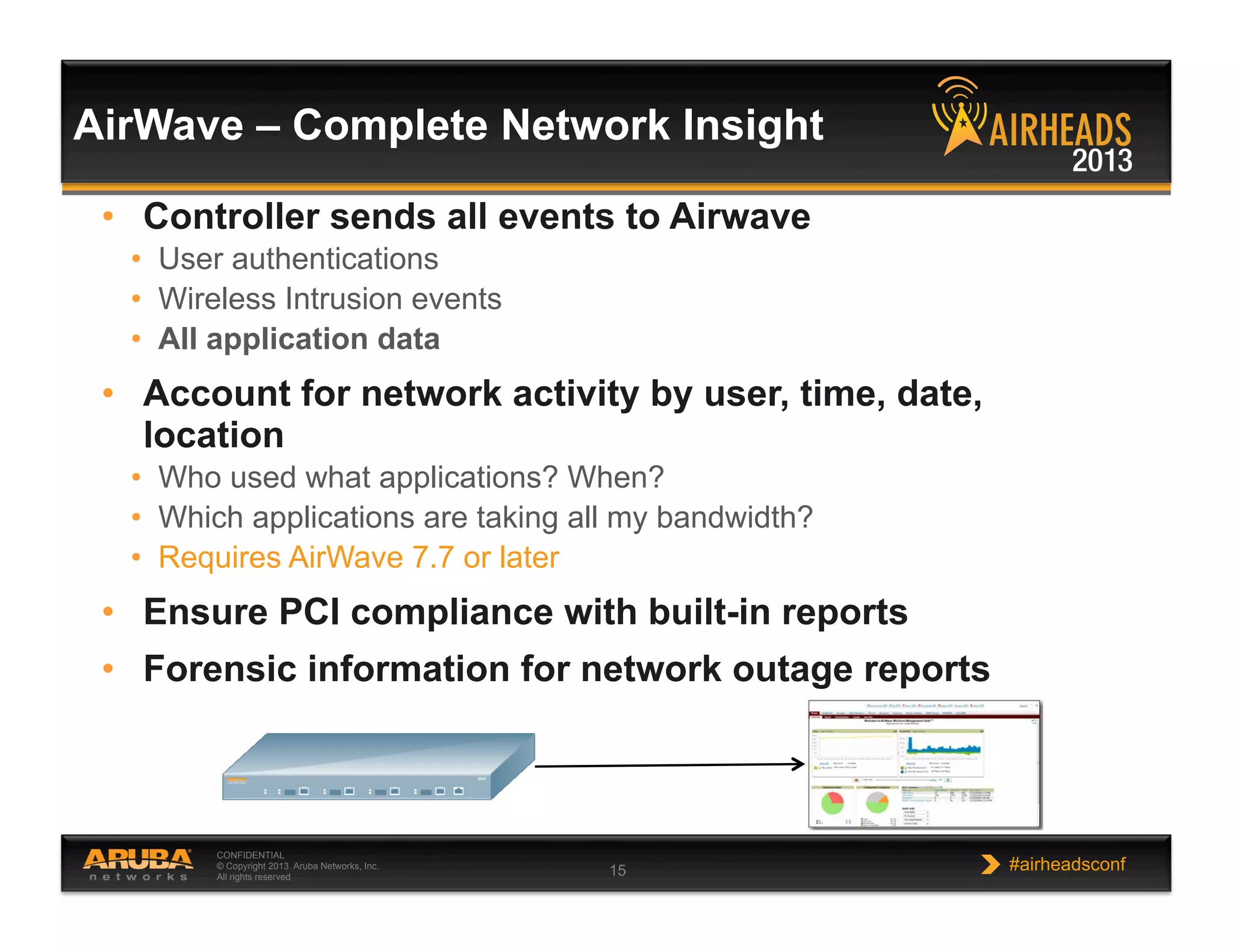 CONFIDENTIAL
© Copyright 2013. Aruba Networks, Inc.
All rights reserved 15 #airheadsconf
AirWave – Complete Network Insight
•  Controller sends all events to Airwave
•  User authentications
•  Wireless Intrusion events
•  All application data
•  Account for network activity by user, time, date,
location
•  Who used what applications? When?
•  Which applications are taking all my bandwidth?
•  Requires AirWave 7.7 or later
•  Ensure PCI compliance with built-in reports
•  Forensic information for network outage reports
 