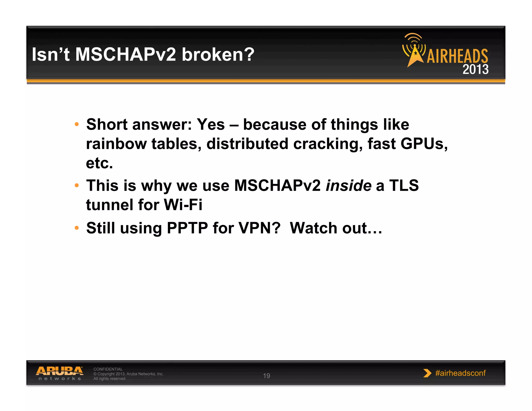 CONFIDENTIAL
© Copyright 2013. Aruba Networks, Inc.
All rights reserved 19 #airheadsconf
•  Short answer: Yes – because of things like
rainbow tables, distributed cracking, fast GPUs,
etc.
•  This is why we use MSCHAPv2 inside a TLS
tunnel for Wi-Fi
•  Still using PPTP for VPN? Watch out…
Isn’t MSCHAPv2 broken?
 