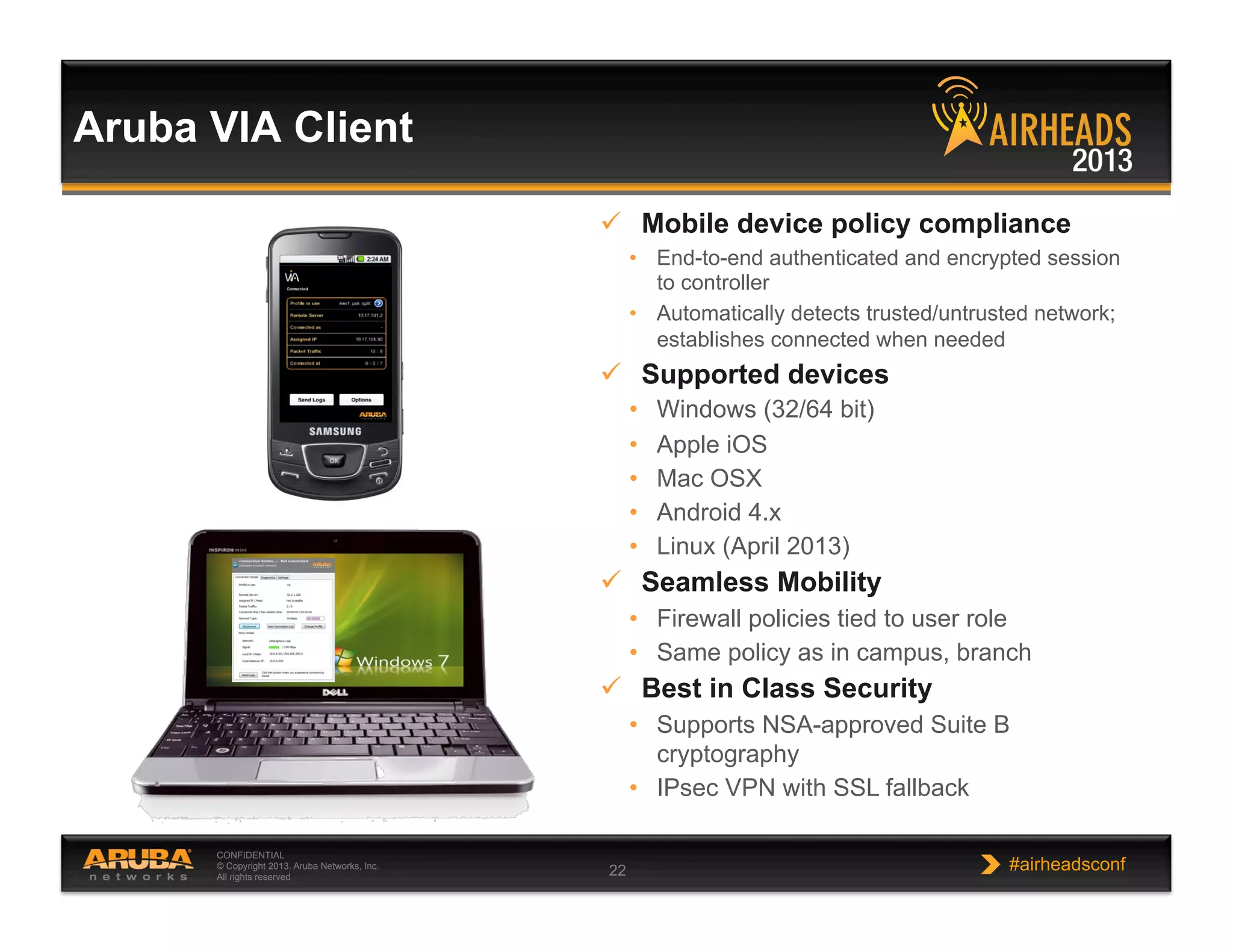 CONFIDENTIAL
© Copyright 2013. Aruba Networks, Inc.
All rights reserved 22 #airheadsconf
Aruba VIA Client
  Mobile device policy compliance
•  End-to-end authenticated and encrypted session
to controller
•  Automatically detects trusted/untrusted network;
establishes connected when needed
  Supported devices
•  Windows (32/64 bit)
•  Apple iOS
•  Mac OSX
•  Android 4.x
•  Linux (April 2013)
  Seamless Mobility
•  Firewall policies tied to user role
•  Same policy as in campus, branch
  Best in Class Security
•  Supports NSA-approved Suite B
cryptography
•  IPsec VPN with SSL fallback
 