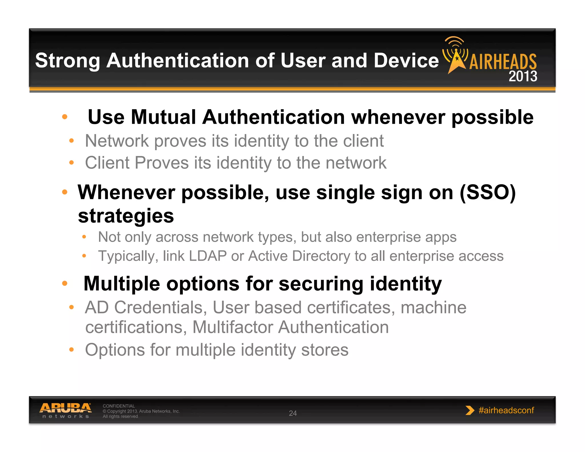 CONFIDENTIAL
© Copyright 2013. Aruba Networks, Inc.
All rights reserved 24 #airheadsconf
•  Use Mutual Authentication whenever possible
•  Network proves its identity to the client
•  Client Proves its identity to the network
•  Whenever possible, use single sign on (SSO)
strategies
•  Not only across network types, but also enterprise apps
•  Typically, link LDAP or Active Directory to all enterprise access
•  Multiple options for securing identity
•  AD Credentials, User based certificates, machine
certifications, Multifactor Authentication
•  Options for multiple identity stores
Strong Authentication of User and Device
 