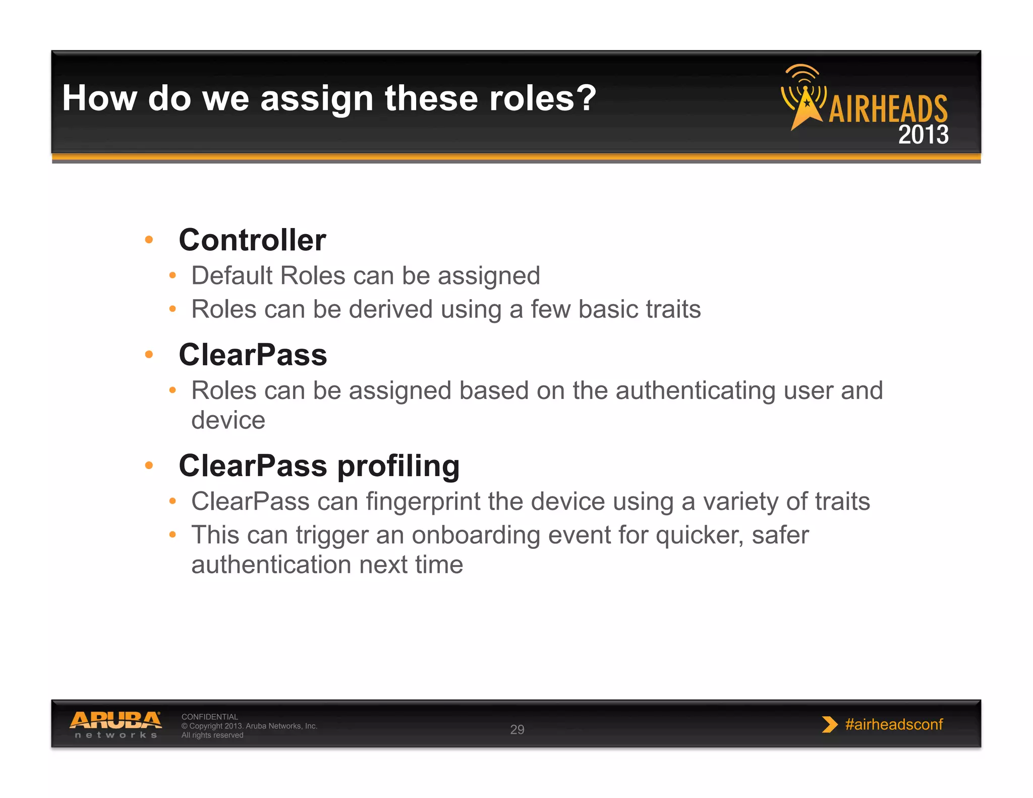 CONFIDENTIAL
© Copyright 2013. Aruba Networks, Inc.
All rights reserved 29 #airheadsconf
How do we assign these roles?
•  Controller
•  Default Roles can be assigned
•  Roles can be derived using a few basic traits
•  ClearPass
•  Roles can be assigned based on the authenticating user and
device
•  ClearPass profiling
•  ClearPass can fingerprint the device using a variety of traits
•  This can trigger an onboarding event for quicker, safer
authentication next time
 
