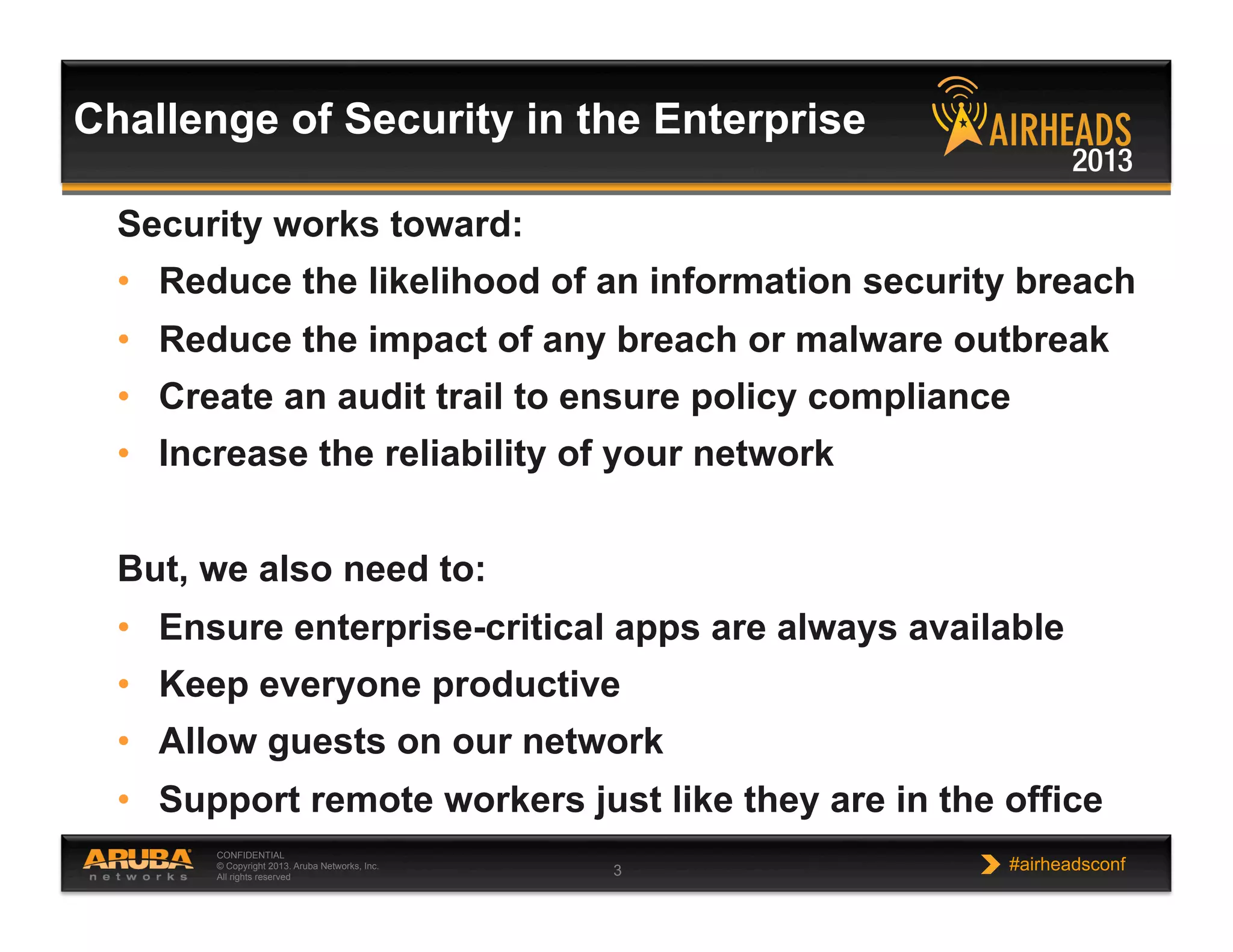 CONFIDENTIAL
© Copyright 2013. Aruba Networks, Inc.
All rights reserved 3 #airheadsconf
Challenge of Security in the Enterprise
Security works toward:
•  Reduce the likelihood of an information security breach
•  Reduce the impact of any breach or malware outbreak
•  Create an audit trail to ensure policy compliance
•  Increase the reliability of your network
But, we also need to:
•  Ensure enterprise-critical apps are always available
•  Keep everyone productive
•  Allow guests on our network
•  Support remote workers just like they are in the office
 