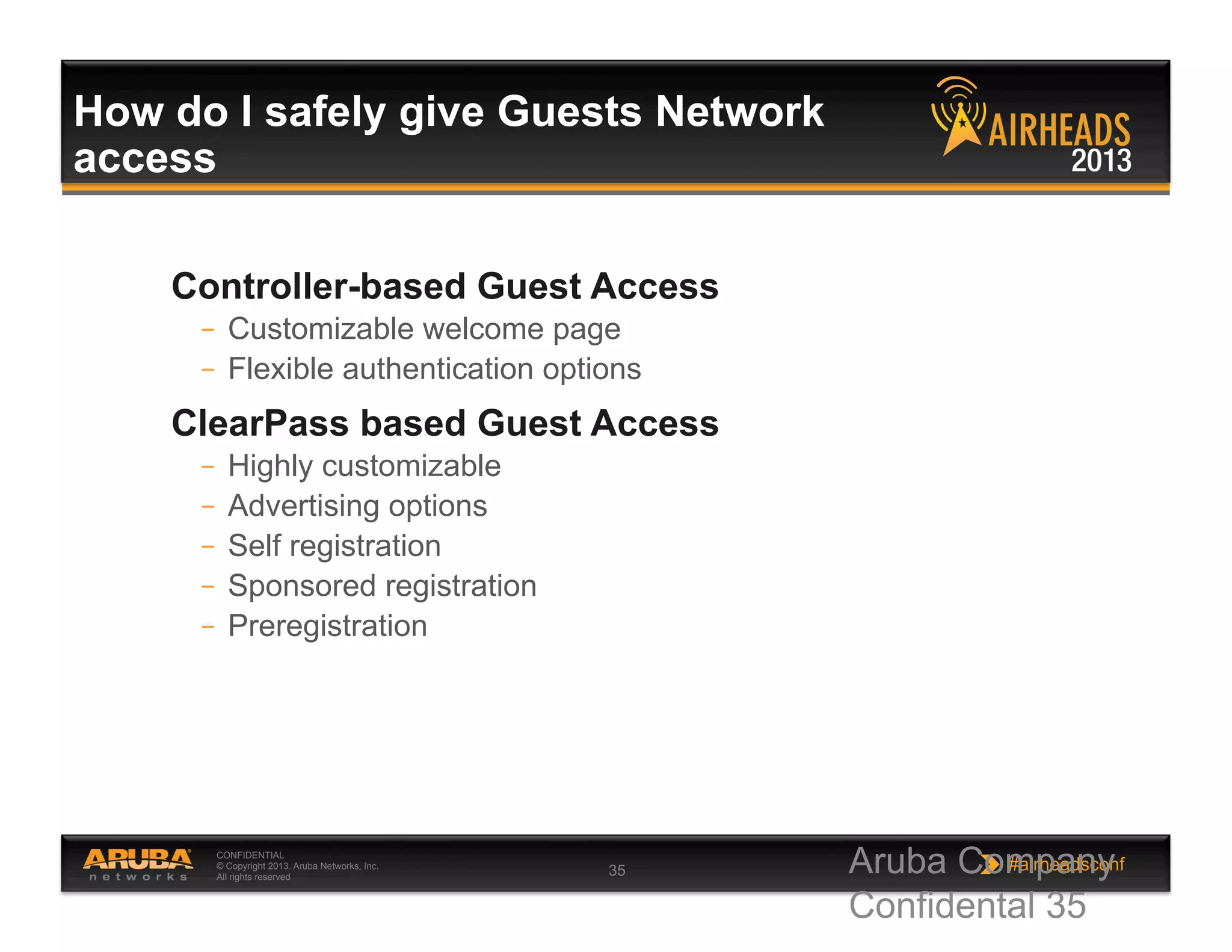 CONFIDENTIAL
© Copyright 2013. Aruba Networks, Inc.
All rights reserved 35 #airheadsconf
How do I safely give Guests Network
access
Controller-based Guest Access
–  Customizable welcome page
–  Flexible authentication options
ClearPass based Guest Access
–  Highly customizable
–  Advertising options
–  Self registration
–  Sponsored registration
–  Preregistration
Aruba Company
Confidental 35
 