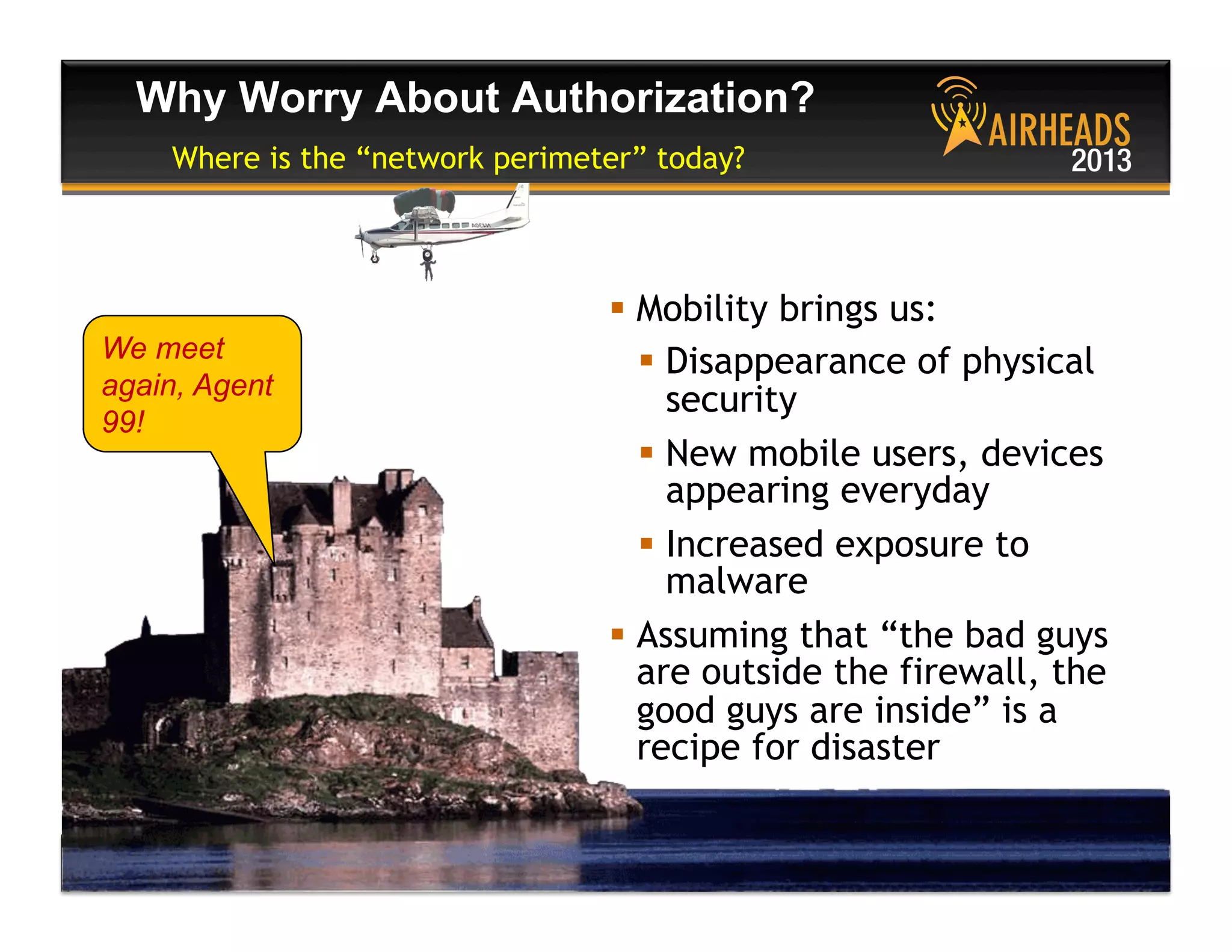 CONFIDENTIAL
© Copyright 2013. Aruba Networks, Inc.
All rights reserved 40 #airheadsconf
Why Worry About Authorization?
Where is the “network perimeter” today?
  Mobility brings us:
  Disappearance of physical
security
  New mobile users, devices
appearing everyday
  Increased exposure to
malware
  Assuming that “the bad guys
are outside the firewall, the
good guys are inside” is a
recipe for disaster
We meet
again, Agent
99!
 
