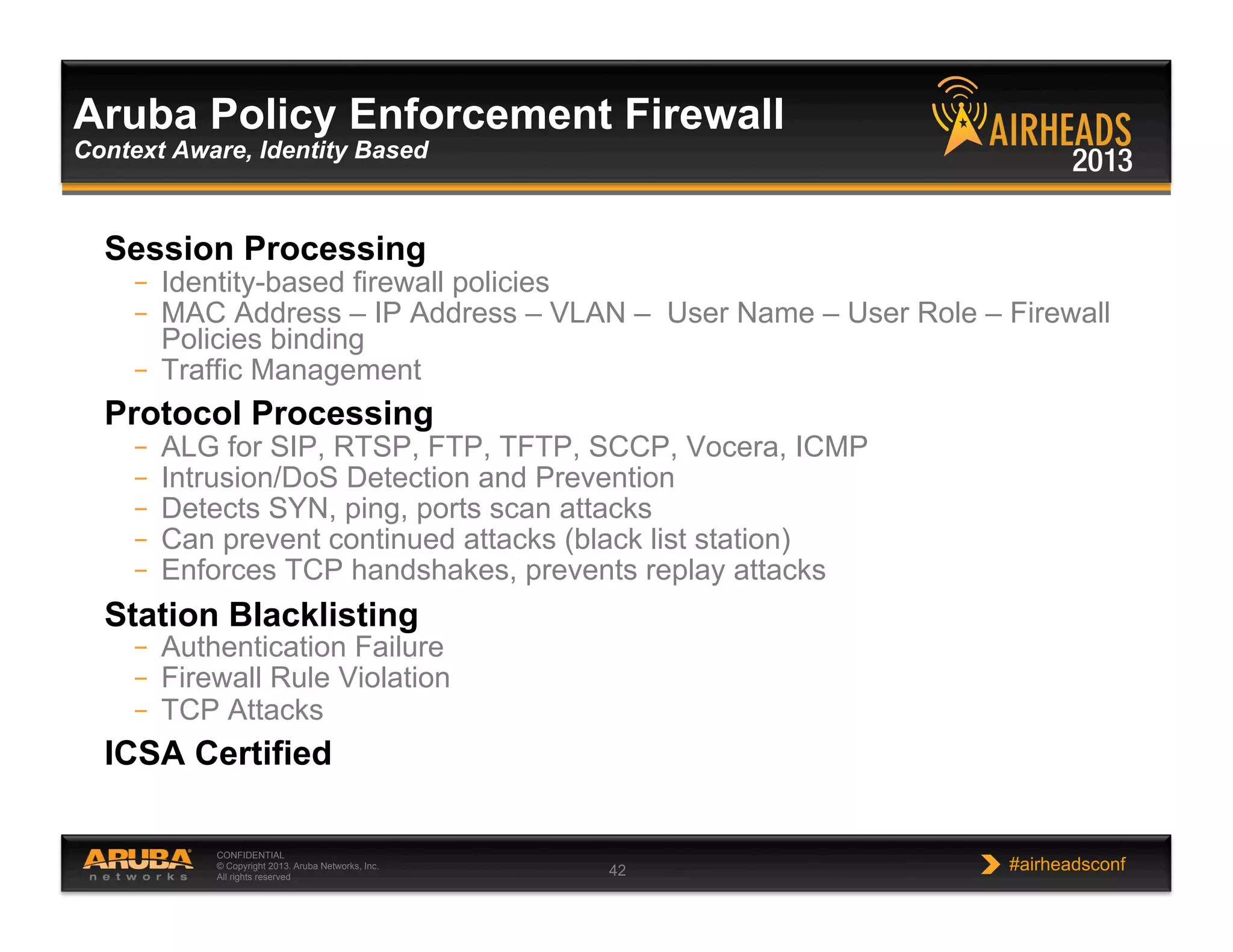 CONFIDENTIAL
© Copyright 2013. Aruba Networks, Inc.
All rights reserved 42 #airheadsconf
Session Processing
–  Identity-based firewall policies
–  MAC Address – IP Address – VLAN – User Name – User Role – Firewall
Policies binding
–  Traffic Management
Protocol Processing
–  ALG for SIP, RTSP, FTP, TFTP, SCCP, Vocera, ICMP
–  Intrusion/DoS Detection and Prevention
–  Detects SYN, ping, ports scan attacks
–  Can prevent continued attacks (black list station)
–  Enforces TCP handshakes, prevents replay attacks
Station Blacklisting
–  Authentication Failure
–  Firewall Rule Violation
–  TCP Attacks
ICSA Certified
Aruba Policy Enforcement Firewall
Context Aware, Identity Based
 