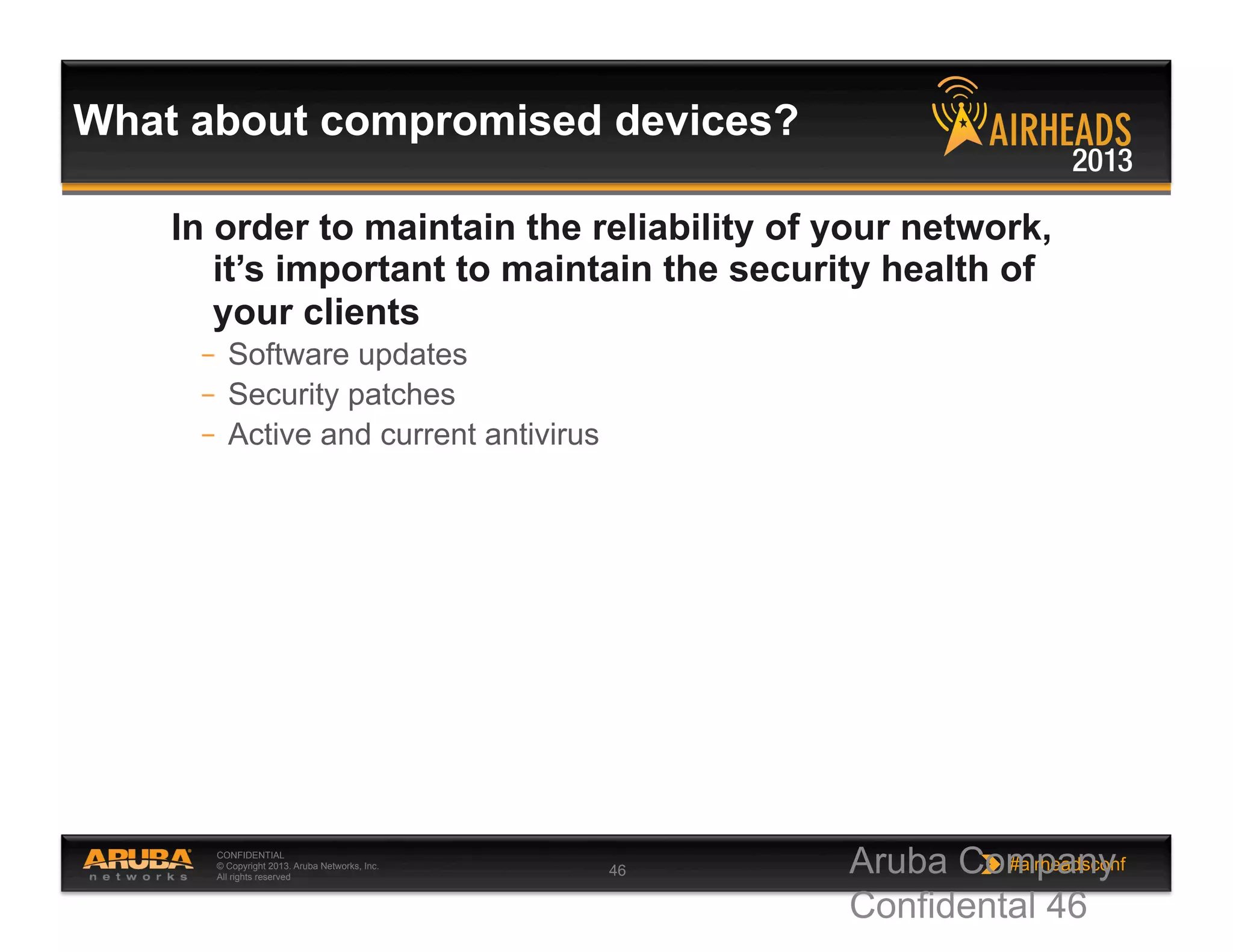 CONFIDENTIAL
© Copyright 2013. Aruba Networks, Inc.
All rights reserved 46 #airheadsconf
What about compromised devices?
In order to maintain the reliability of your network,
it’s important to maintain the security health of
your clients
–  Software updates
–  Security patches
–  Active and current antivirus
Aruba Company
Confidental 46
 