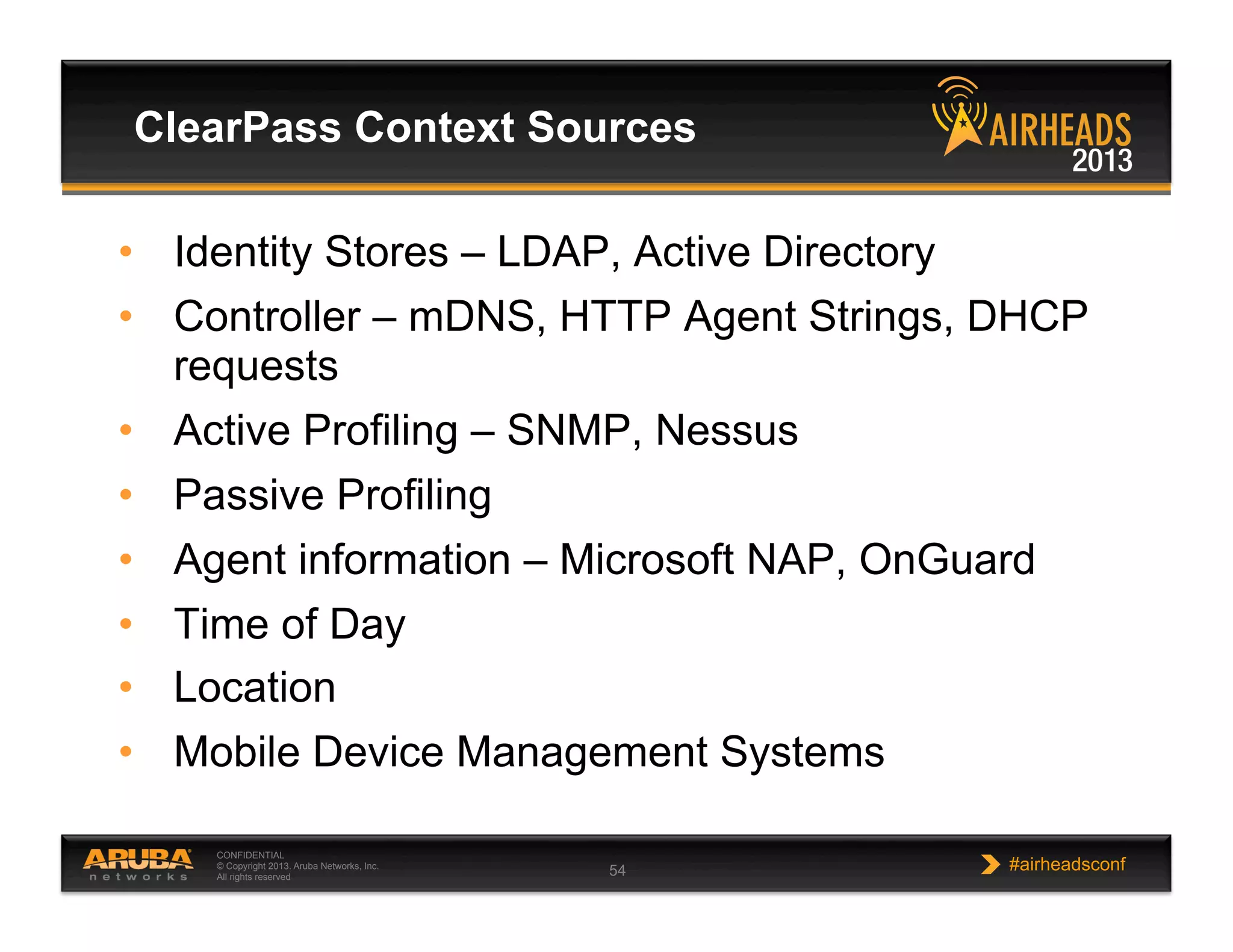 CONFIDENTIAL
© Copyright 2013. Aruba Networks, Inc.
All rights reserved 54 #airheadsconf
•  Identity Stores – LDAP, Active Directory
•  Controller – mDNS, HTTP Agent Strings, DHCP
requests
•  Active Profiling – SNMP, Nessus
•  Passive Profiling
•  Agent information – Microsoft NAP, OnGuard
•  Time of Day
•  Location
•  Mobile Device Management Systems
ClearPass Context Sources
 