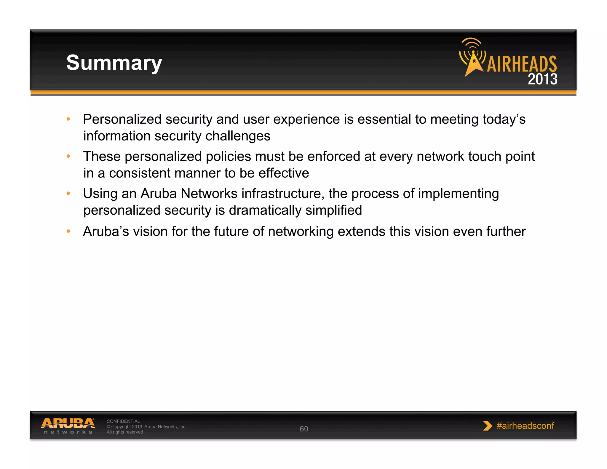 CONFIDENTIAL
© Copyright 2013. Aruba Networks, Inc.
All rights reserved 60 #airheadsconf
•  Personalized security and user experience is essential to meeting today’s
information security challenges
•  These personalized policies must be enforced at every network touch point
in a consistent manner to be effective
•  Using an Aruba Networks infrastructure, the process of implementing
personalized security is dramatically simplified
•  Aruba’s vision for the future of networking extends this vision even further
Summary
 